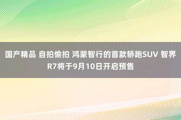 国产精品 自拍偷拍 鸿蒙智行的首款轿跑SUV 智界R7将于9月10日开启预售