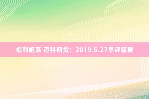 福利姬系 迈科期货：2019.5.27早评精要