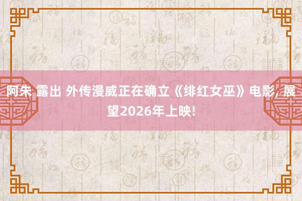 阿朱 露出 外传漫威正在确立《绯红女巫》电影, 展望2026年上映!