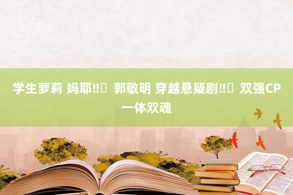 学生萝莉 妈耶‼️郭敬明 穿越悬疑剧‼️双强CP一体双魂