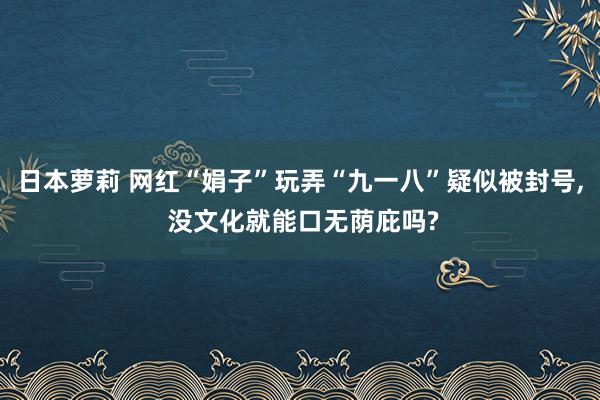 日本萝莉 网红“娟子”玩弄“九一八”疑似被封号, 没文化就能口无荫庇吗?