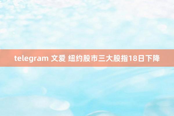 telegram 文爱 纽约股市三大股指18日下降