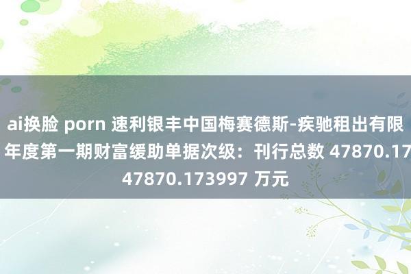 ai换脸 porn 速利银丰中国梅赛德斯-疾驰租出有限公司 2023 年度第一期财富缓助单据次级：刊行总数 47870.173997 万元