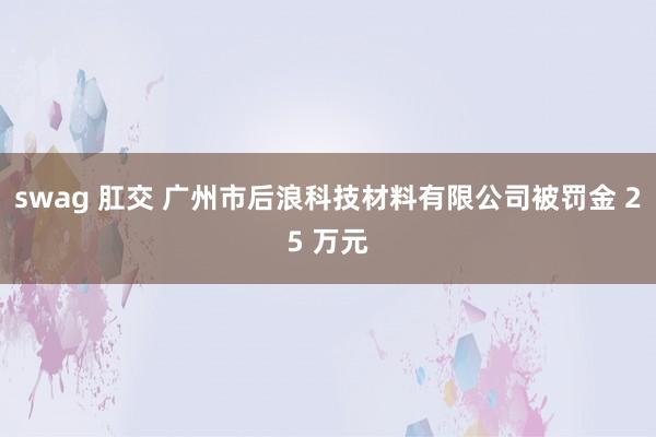 swag 肛交 广州市后浪科技材料有限公司被罚金 25 万元