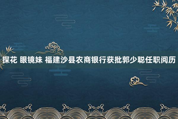 探花 眼镜妹 福建沙县农商银行获批郭少聪任职阅历