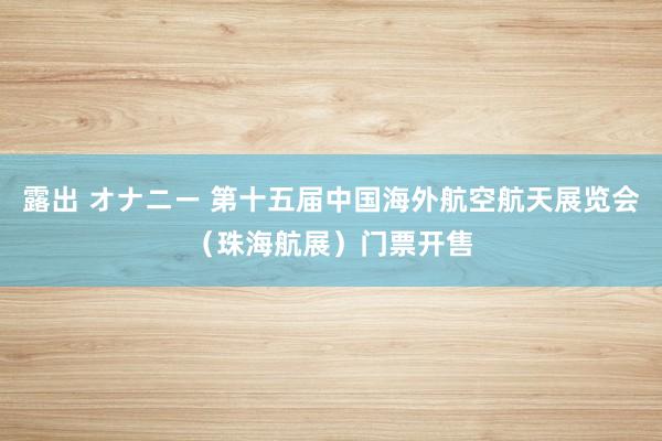 露出 オナニー 第十五届中国海外航空航天展览会（珠海航展）门票开售