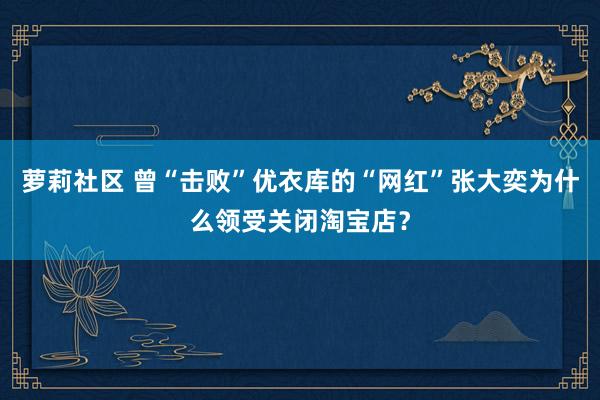 萝莉社区 曾“击败”优衣库的“网红”张大奕为什么领受关闭淘宝店？