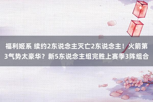 福利姬系 续约2东说念主灭亡2东说念主！火箭第3气势太豪华？新5东说念主组完胜上赛季3阵组合