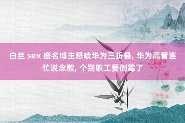 白丝 sex 盛名博主怒喷华为三折叠, 华为高管连忙说念歉, 个别职工要倒霉了