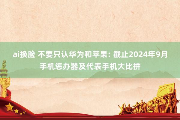 ai换脸 不要只认华为和苹果: 截止2024年9月手机惩办器及代表手机大比拼