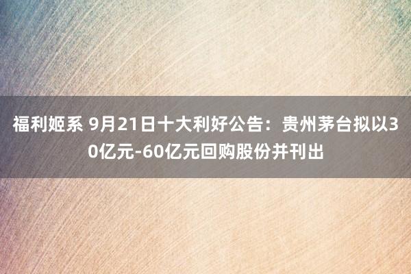 福利姬系 9月21日十大利好公告：贵州茅台拟以30亿元-60亿元回购股份并刊出