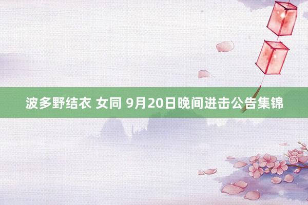 波多野结衣 女同 9月20日晚间进击公告集锦