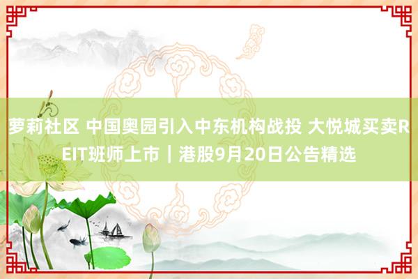 萝莉社区 中国奥园引入中东机构战投 大悦城买卖REIT班师上市｜港股9月20日公告精选