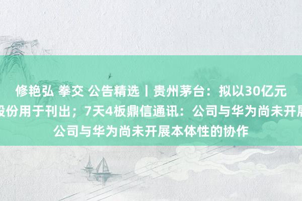 修艳弘 拳交 公告精选丨贵州茅台：拟以30亿元—60亿元回购股份用于刊出；7天4板鼎信通讯：公司与华为尚未开展本体性的协作