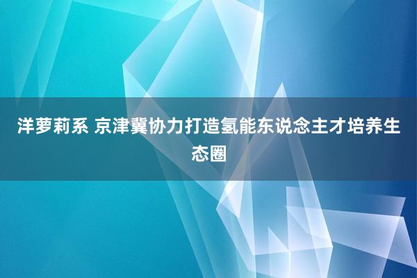 洋萝莉系 京津冀协力打造氢能东说念主才培养生态圈