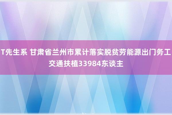 T先生系 甘肃省兰州市累计落实脱贫劳能源出门务工交通扶植33984东谈主