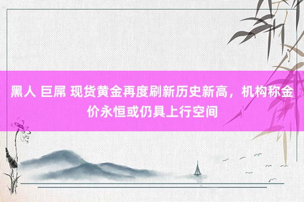 黑人 巨屌 现货黄金再度刷新历史新高，机构称金价永恒或仍具上行空间