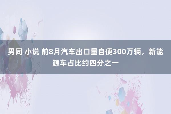 男同 小说 前8月汽车出口量自便300万辆，新能源车占比约四分之一