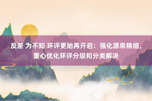 反差 为不知 环评更始再开启：强化源泉精细，重心优化环评分级和分类解决