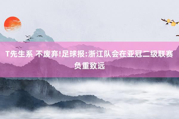 T先生系 不废弃!足球报:浙江队会在亚冠二级联赛负重致远