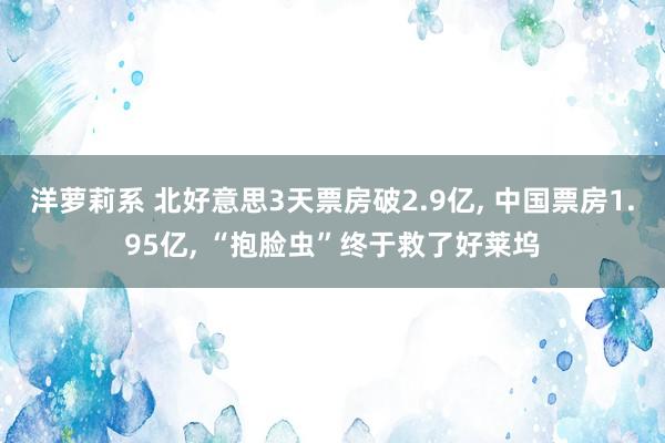 洋萝莉系 北好意思3天票房破2.9亿, 中国票房1.95亿, “抱脸虫”终于救了好莱坞