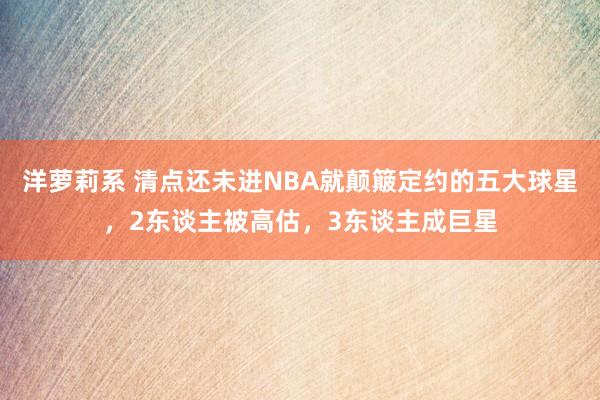 洋萝莉系 清点还未进NBA就颠簸定约的五大球星，2东谈主被高估，3东谈主成巨星