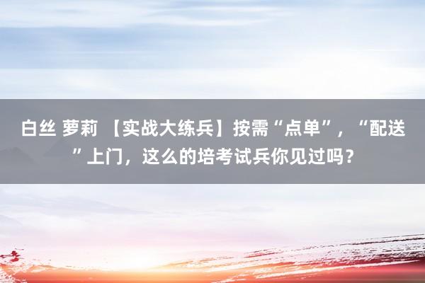 白丝 萝莉 【实战大练兵】按需“点单”，“配送”上门，这么的培考试兵你见过吗？