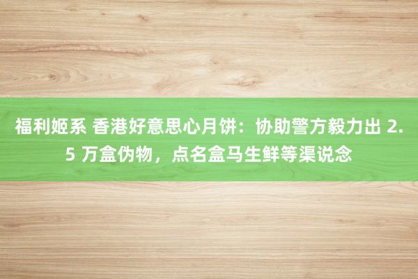 福利姬系 香港好意思心月饼：协助警方毅力出 2.5 万盒伪物，点名盒马生鲜等渠说念