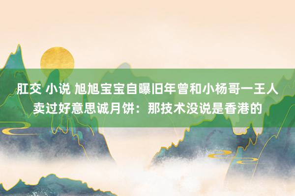 肛交 小说 旭旭宝宝自曝旧年曾和小杨哥一王人卖过好意思诚月饼：那技术没说是香港的