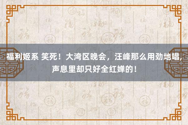 福利姬系 笑死！大湾区晚会，汪峰那么用劲地唱,声息里却只好全红婵的！