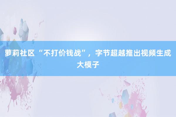 萝莉社区 “不打价钱战”，字节超越推出视频生成大模子