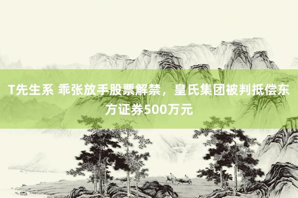 T先生系 乖张放手股票解禁，皇氏集团被判抵偿东方证券500万元