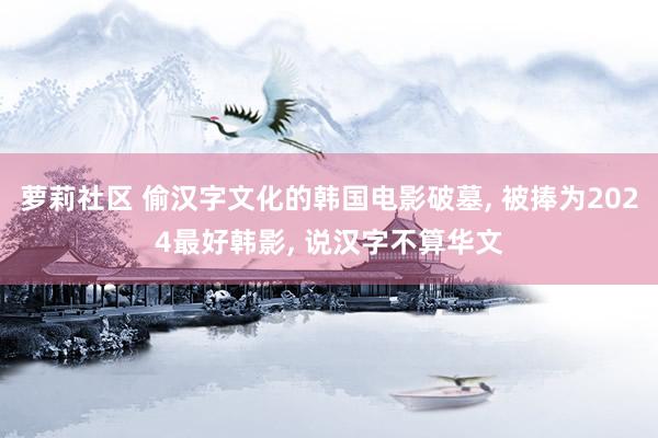 萝莉社区 偷汉字文化的韩国电影破墓, 被捧为2024最好韩影, 说汉字不算华文