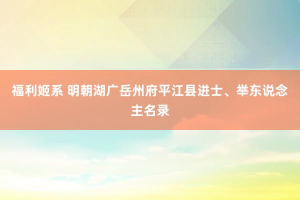 福利姬系 明朝湖广岳州府平江县进士、举东说念主名录