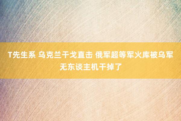 T先生系 乌克兰干戈直击 俄军超等军火库被乌军无东谈主机干掉了