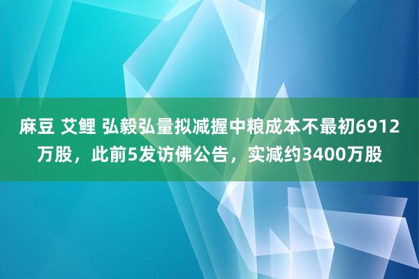 麻豆 艾鲤 弘毅弘量拟减握中粮成本不最初6912万股，此前5发访佛公告，实减约3400万股