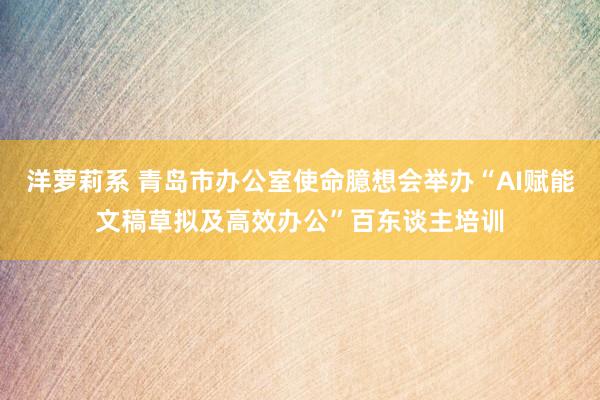 洋萝莉系 青岛市办公室使命臆想会举办“AI赋能文稿草拟及高效办公”百东谈主培训