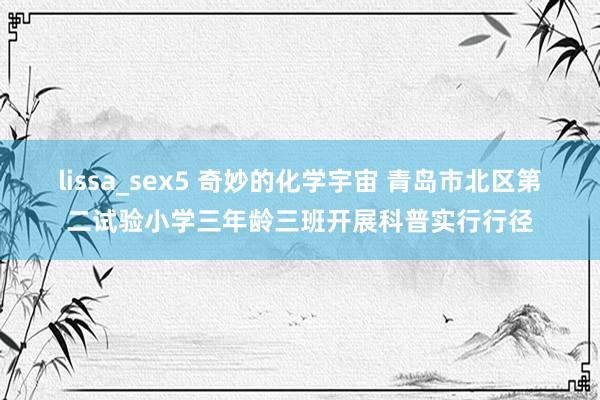 lissa_sex5 奇妙的化学宇宙 青岛市北区第二试验小学三年龄三班开展科普实行行径