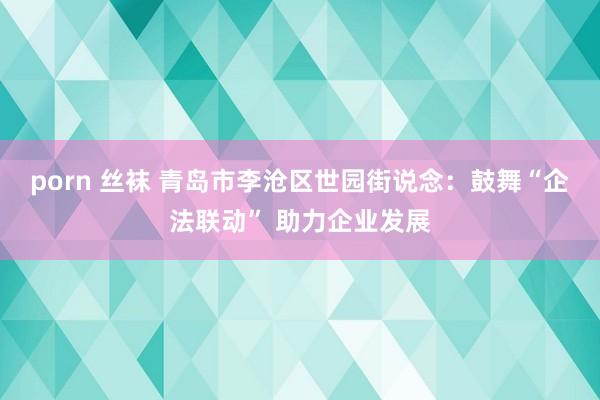 porn 丝袜 青岛市李沧区世园街说念：鼓舞“企法联动” 助力企业发展