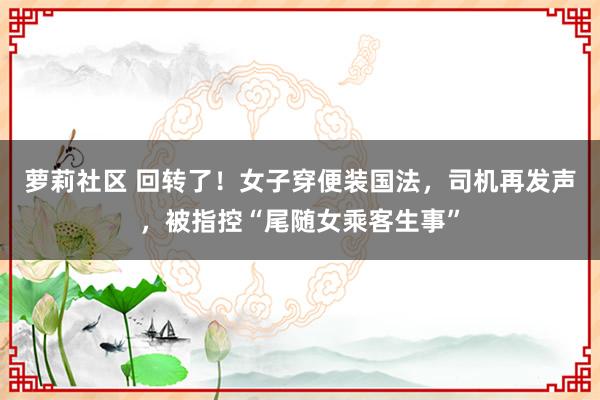 萝莉社区 回转了！女子穿便装国法，司机再发声，被指控“尾随女乘客生事”