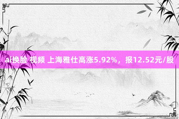 ai换脸 视频 上海雅仕高涨5.92%，报12.52元/股