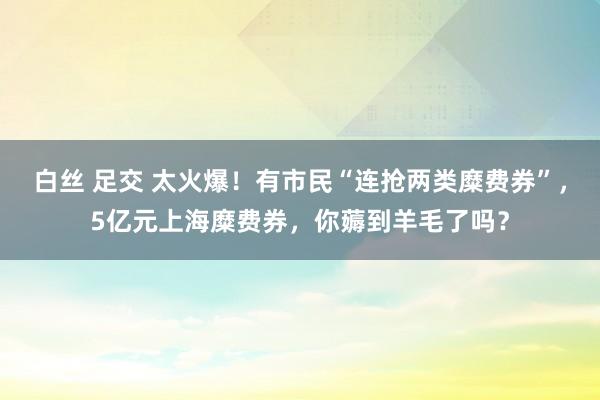 白丝 足交 太火爆！有市民“连抢两类糜费券”，5亿元上海糜费券，你薅到羊毛了吗？