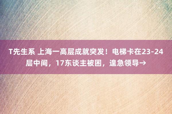 T先生系 上海一高层成就突发！电梯卡在23-24层中间，17东谈主被困，遑急领导→