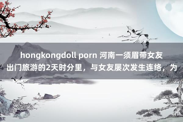 hongkongdoll porn 河南一须眉带女友出门旅游的2天时分里，与女友屡次发生连络，为