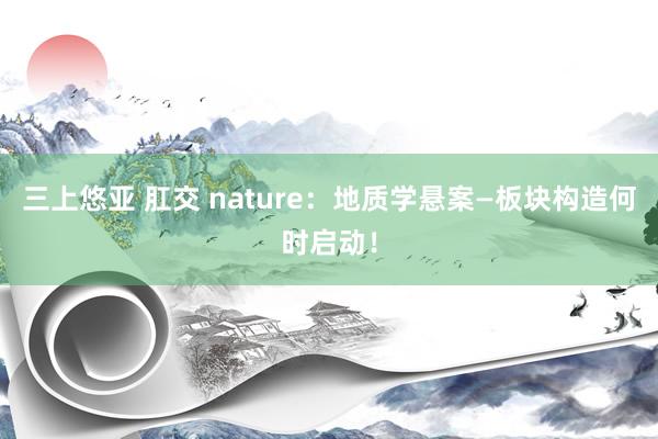 三上悠亚 肛交 nature：地质学悬案—板块构造何时启动！