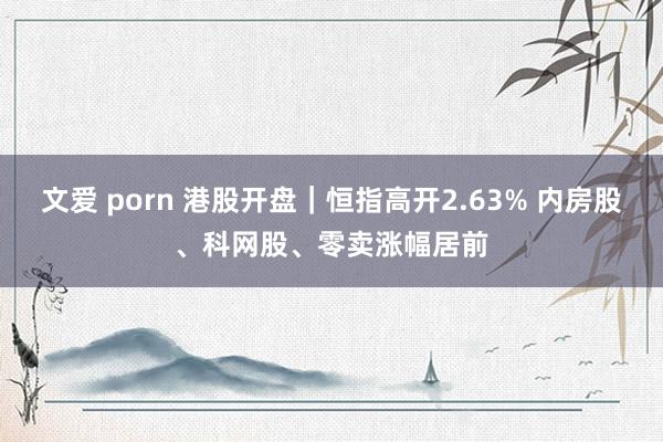 文爱 porn 港股开盘｜恒指高开2.63% 内房股、科网股、零卖涨幅居前