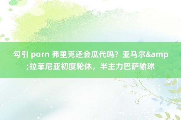 勾引 porn 弗里克还会瓜代吗？亚马尔&拉菲尼亚初度轮休，半主力巴萨输球