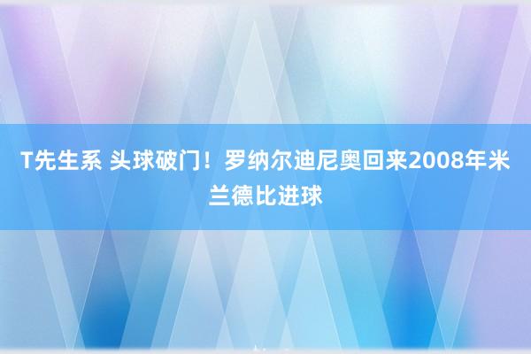 T先生系 头球破门！罗纳尔迪尼奥回来2008年米兰德比进球