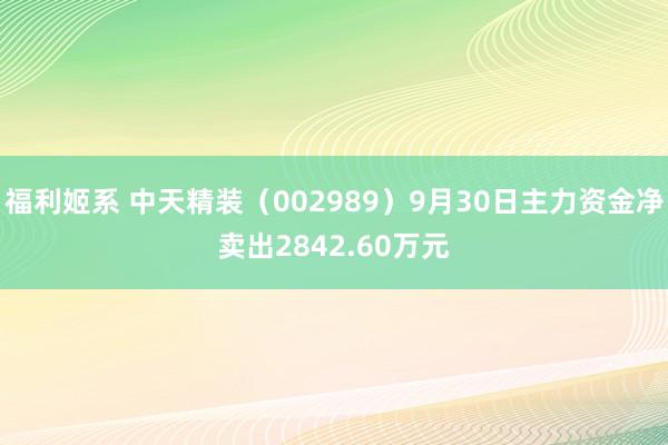 福利姬系 中天精装（002989）9月30日主力资金净卖出2842.60万元