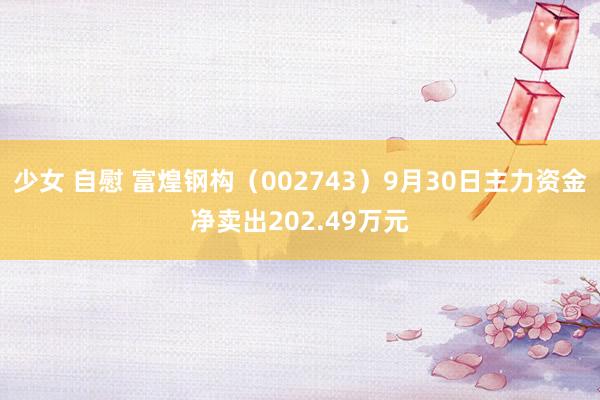 少女 自慰 富煌钢构（002743）9月30日主力资金净卖出202.49万元